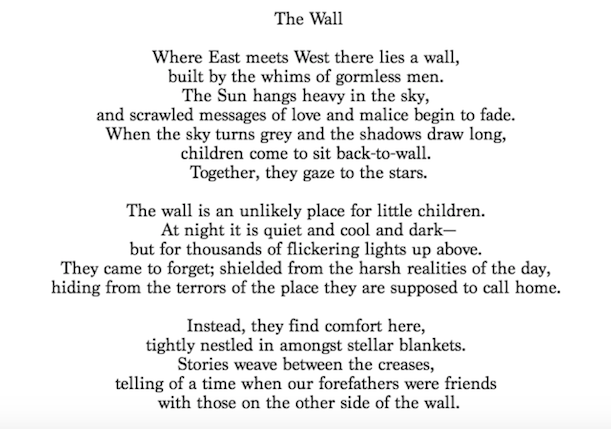 The Wall
Where East meets West there lies a wall,
built by the whims of gormless men.
The Sun hangs heavy in the sky,
and scrawled messages of love and malice begin to fade.
When the sky turns grey and the shadows draw long,
children come to sit back-to-wall.
Together, they gaze to the stars.
The wall is an unlikely place for little children.
At night it is quiet and cool and dark-
but for thousands of flickering lights up above.
They came to forget; shielded from the harsh realities of the day,
hiding from the terrors of the place they are supposed to call home.
Instead, they find comfort here,
tightly nestled in amongst stellar blankets.
Stories weave between the creases,
telling of a time when our forefathers were friends
with those on the other side of the wall.